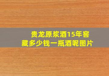 贵龙原浆酒15年窖藏多少钱一瓶酒呢图片