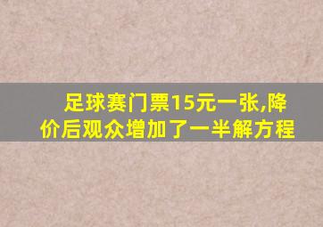 足球赛门票15元一张,降价后观众增加了一半解方程