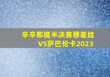 辛辛那提半决赛穆霍娃VS萨巴伦卡2023