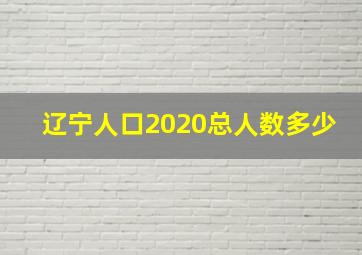 辽宁人口2020总人数多少