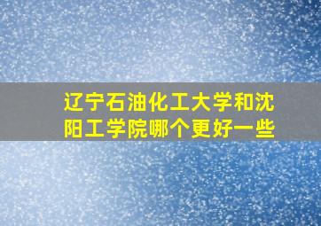 辽宁石油化工大学和沈阳工学院哪个更好一些