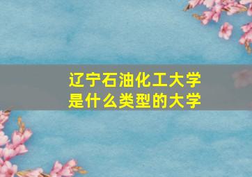 辽宁石油化工大学是什么类型的大学