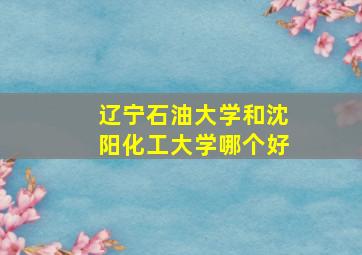 辽宁石油大学和沈阳化工大学哪个好