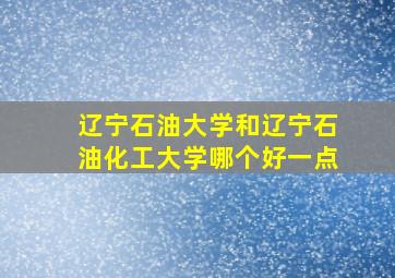 辽宁石油大学和辽宁石油化工大学哪个好一点