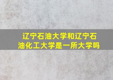 辽宁石油大学和辽宁石油化工大学是一所大学吗