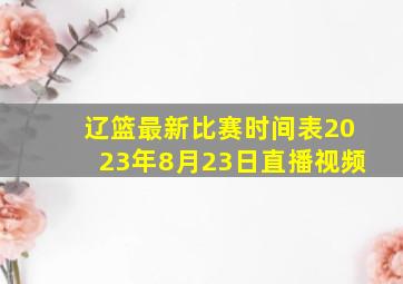 辽篮最新比赛时间表2023年8月23日直播视频