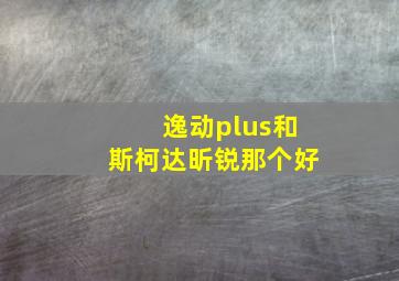 逸动plus和斯柯达昕锐那个好