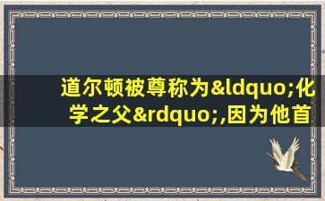 道尔顿被尊称为“化学之父”,因为他首次