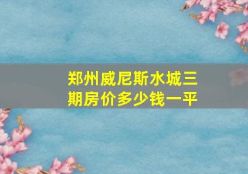 郑州威尼斯水城三期房价多少钱一平