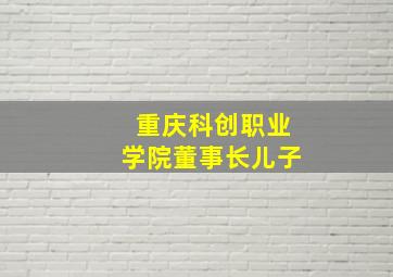 重庆科创职业学院董事长儿子