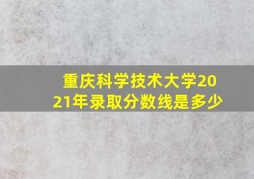 重庆科学技术大学2021年录取分数线是多少