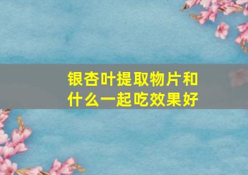 银杏叶提取物片和什么一起吃效果好