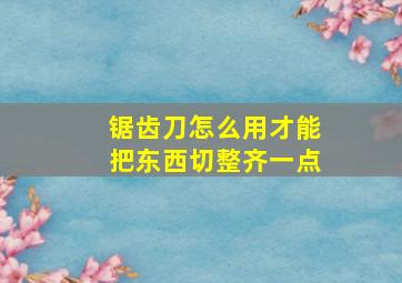 锯齿刀怎么用才能把东西切整齐一点