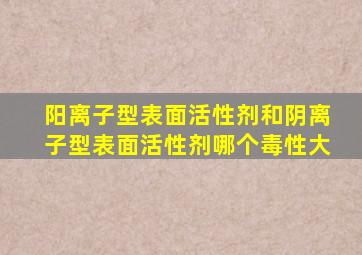 阳离子型表面活性剂和阴离子型表面活性剂哪个毒性大