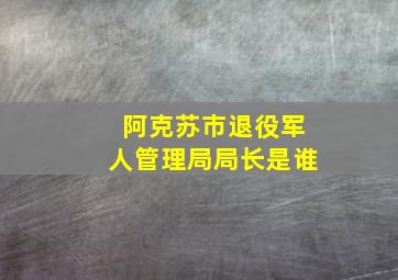 阿克苏市退役军人管理局局长是谁