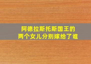 阿德拉斯托斯国王的两个女儿分别嫁给了谁