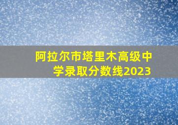 阿拉尔市塔里木高级中学录取分数线2023