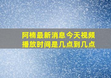 阿楠最新消息今天视频播放时间是几点到几点