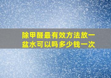 除甲醛最有效方法放一盆水可以吗多少钱一次