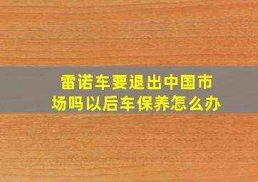 雷诺车要退出中国市场吗以后车保养怎么办