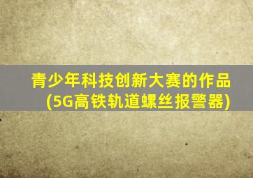 青少年科技创新大赛的作品(5G高铁轨道螺丝报警器)