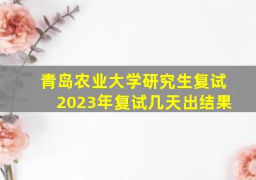 青岛农业大学研究生复试2023年复试几天出结果