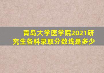 青岛大学医学院2021研究生各科录取分数线是多少