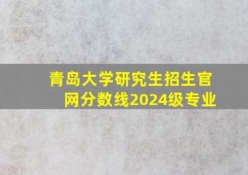 青岛大学研究生招生官网分数线2024级专业