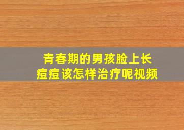 青春期的男孩脸上长痘痘该怎样治疗呢视频