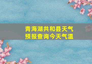 青海湖共和县天气预报查询今天气温