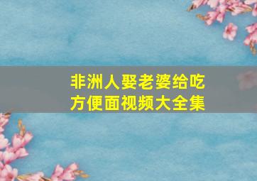 非洲人娶老婆给吃方便面视频大全集