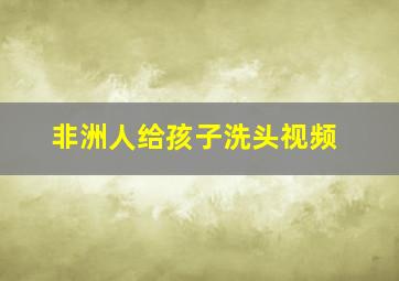 非洲人给孩子洗头视频