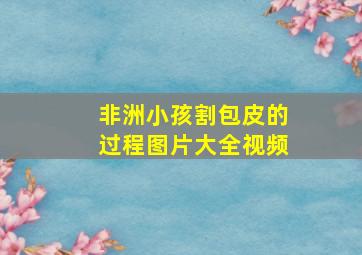 非洲小孩割包皮的过程图片大全视频