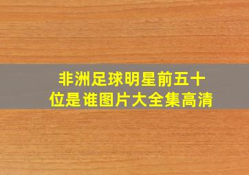 非洲足球明星前五十位是谁图片大全集高清