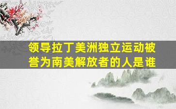 领导拉丁美洲独立运动被誉为南美解放者的人是谁