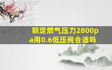 额定燃气压力2800pa用0.6低压阀合适吗