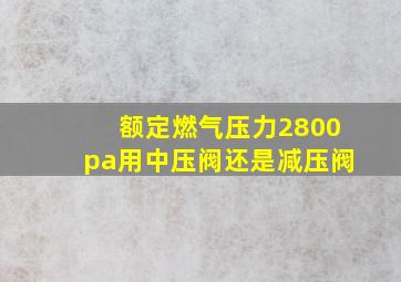 额定燃气压力2800pa用中压阀还是减压阀