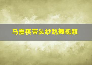 马嘉祺带头纱跳舞视频