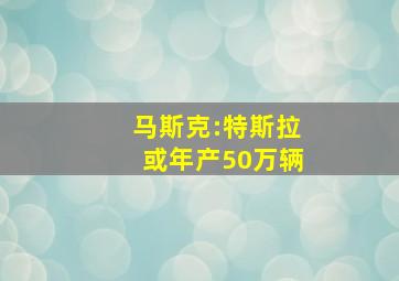 马斯克:特斯拉或年产50万辆