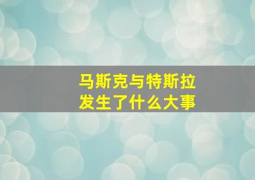 马斯克与特斯拉发生了什么大事