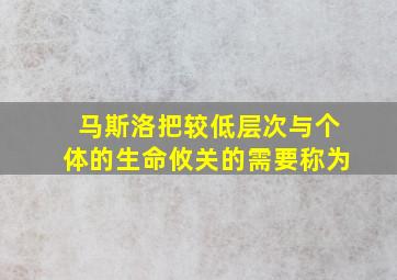 马斯洛把较低层次与个体的生命攸关的需要称为