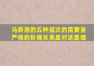 马斯洛的五种层次的需要呈严格的阶梯关系是对还是错