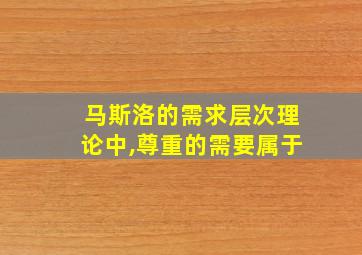 马斯洛的需求层次理论中,尊重的需要属于