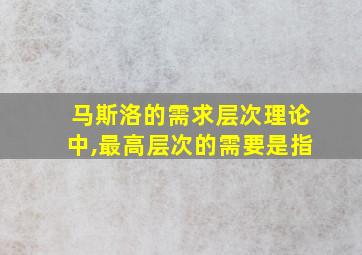 马斯洛的需求层次理论中,最高层次的需要是指