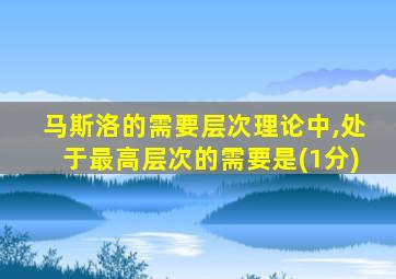 马斯洛的需要层次理论中,处于最高层次的需要是(1分)