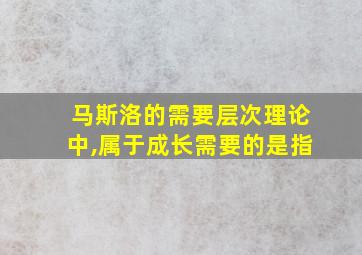 马斯洛的需要层次理论中,属于成长需要的是指