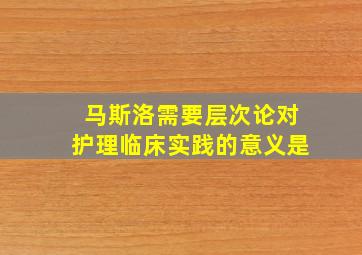 马斯洛需要层次论对护理临床实践的意义是