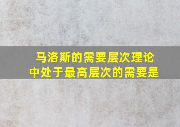 马洛斯的需要层次理论中处于最高层次的需要是