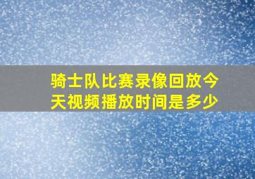 骑士队比赛录像回放今天视频播放时间是多少