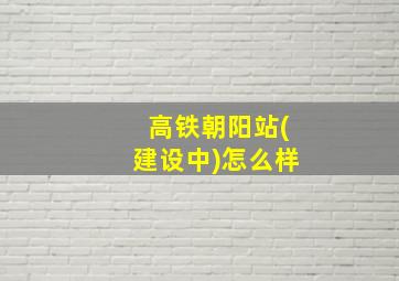 高铁朝阳站(建设中)怎么样